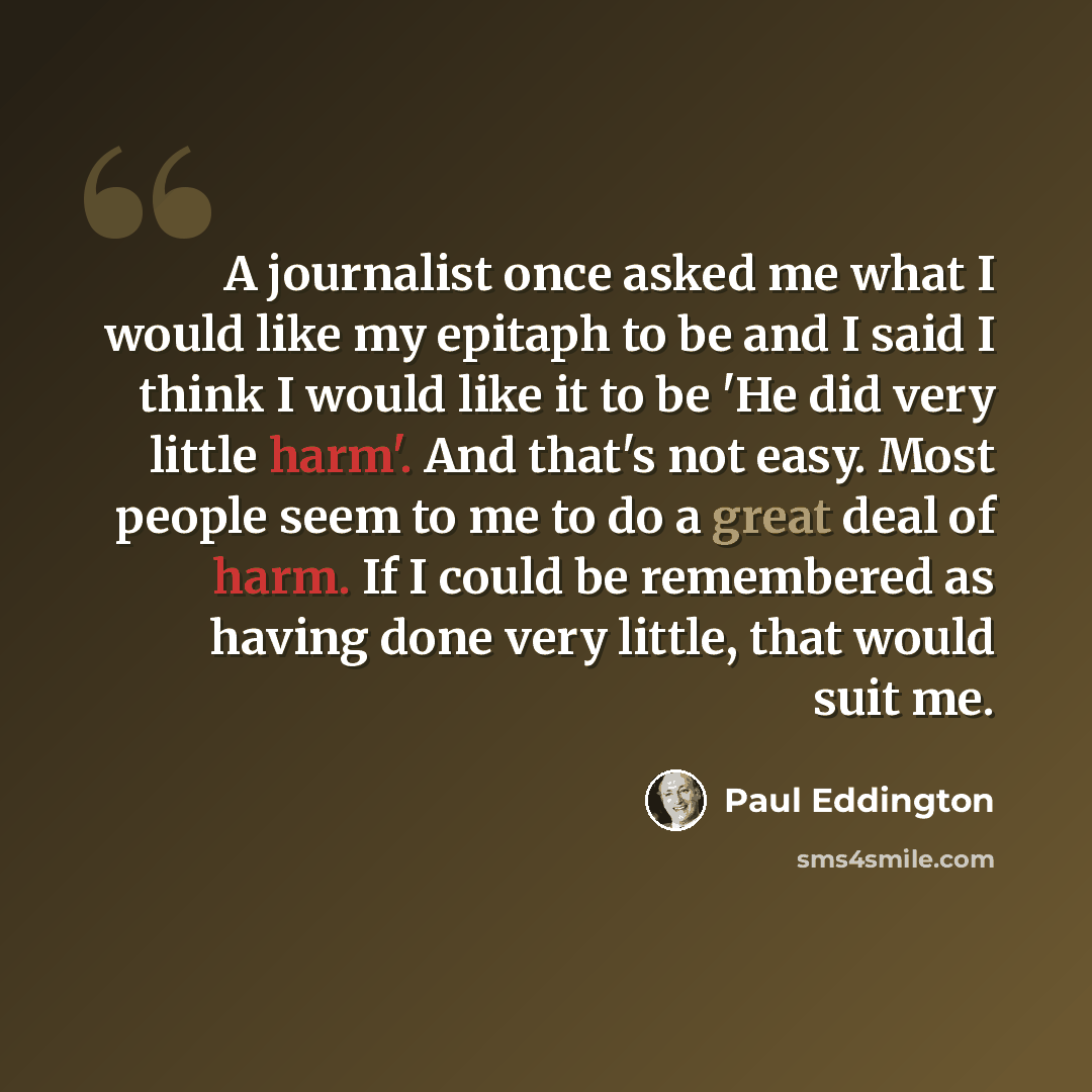 “A journalist once asked me what I would like my epitaph to be and I said I think I would like it to be 'He did very little harm'. And that's not easy. Most people seem to me to do a great deal of harm. If I could be remembered as having done very little, that would suit me.” quote by Paul Eddington