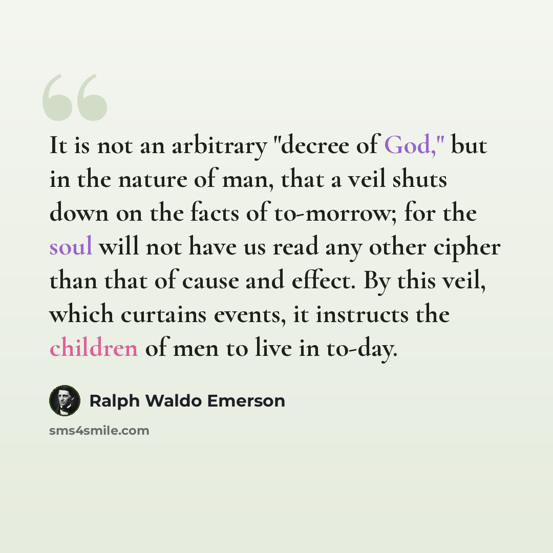 “It is not an arbitrary "decree of God," but in the nature of man, that a veil shuts down on the facts of to-morrow; for the soul will not have us read any other cipher than that of cause and effect. By this veil, which curtains events, it instructs the children of men to live in to-day.” quote by Ralph Waldo Emerson