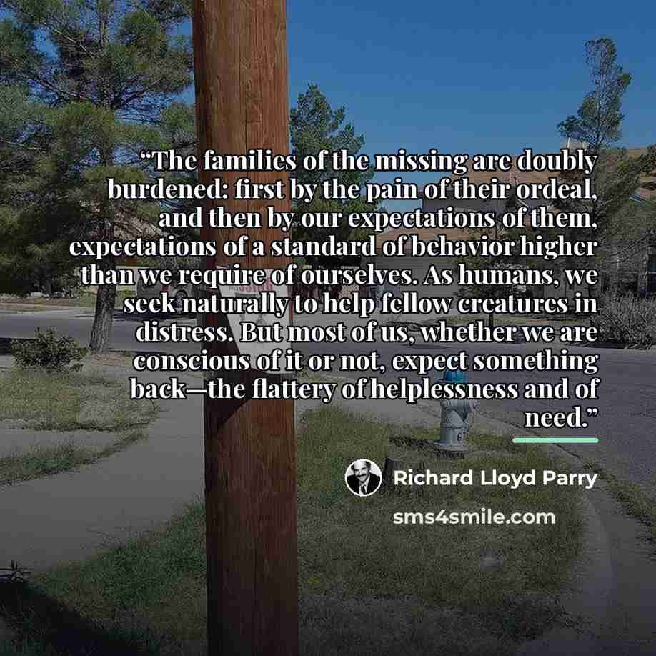 “The families of the missing are doubly burdened: first by the pain of their ordeal, and then by our expectations of them, expectations of a standard of behavior higher than we require of ourselves. As humans, we seek naturally to help fellow creatures in distress. But most of us, whether we are…” quote by Richard Lloyd Parry