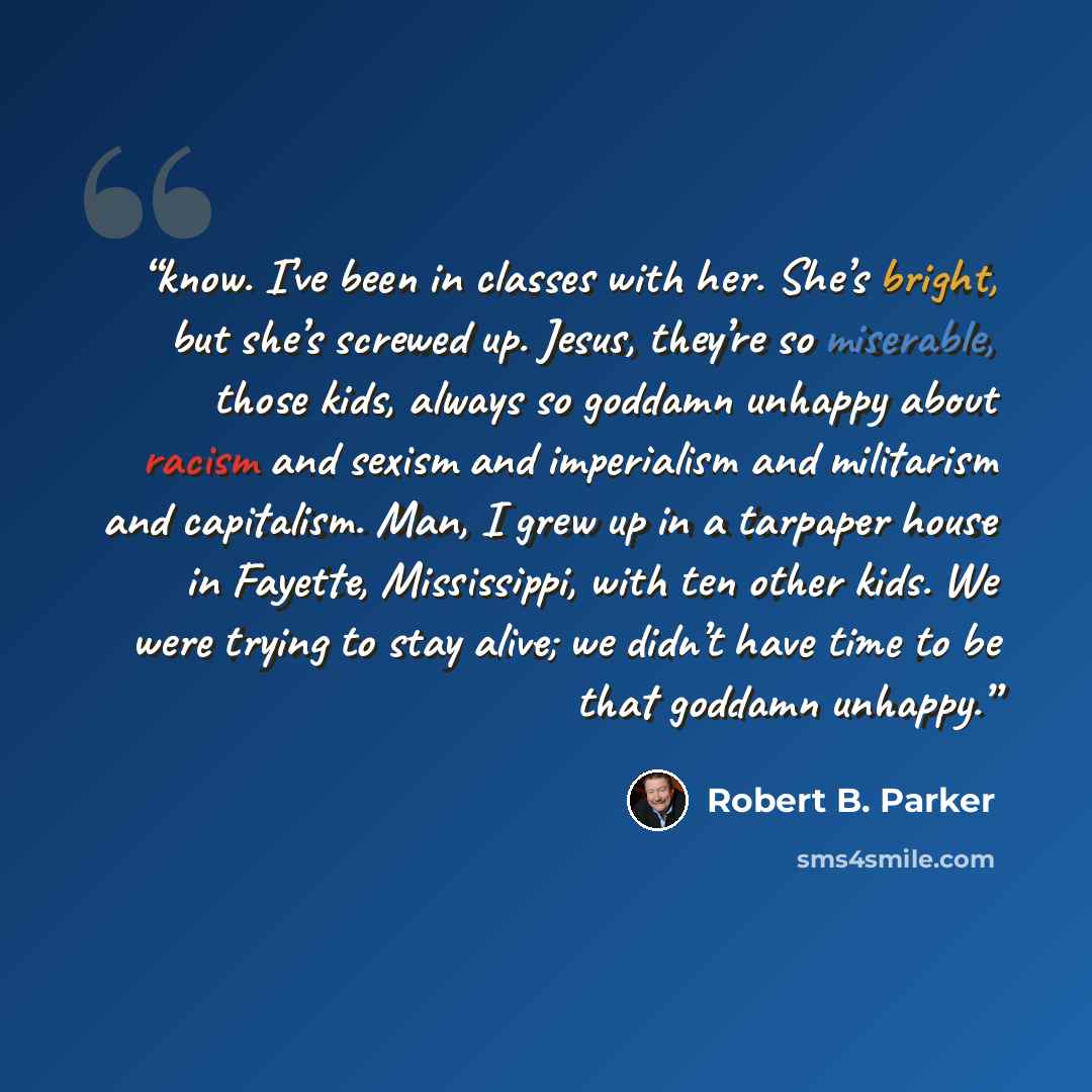“know. I’ve been in classes with her. She’s bright, but she’s screwed up. Jesus, they’re so miserable, those kids, always so goddamn unhappy about racism and sexism and imperialism and militarism and capitalism. Man, I grew up in a tarpaper house in Fayette, Mississippi, with ten other kids. We…” quote by Robert B. Parker