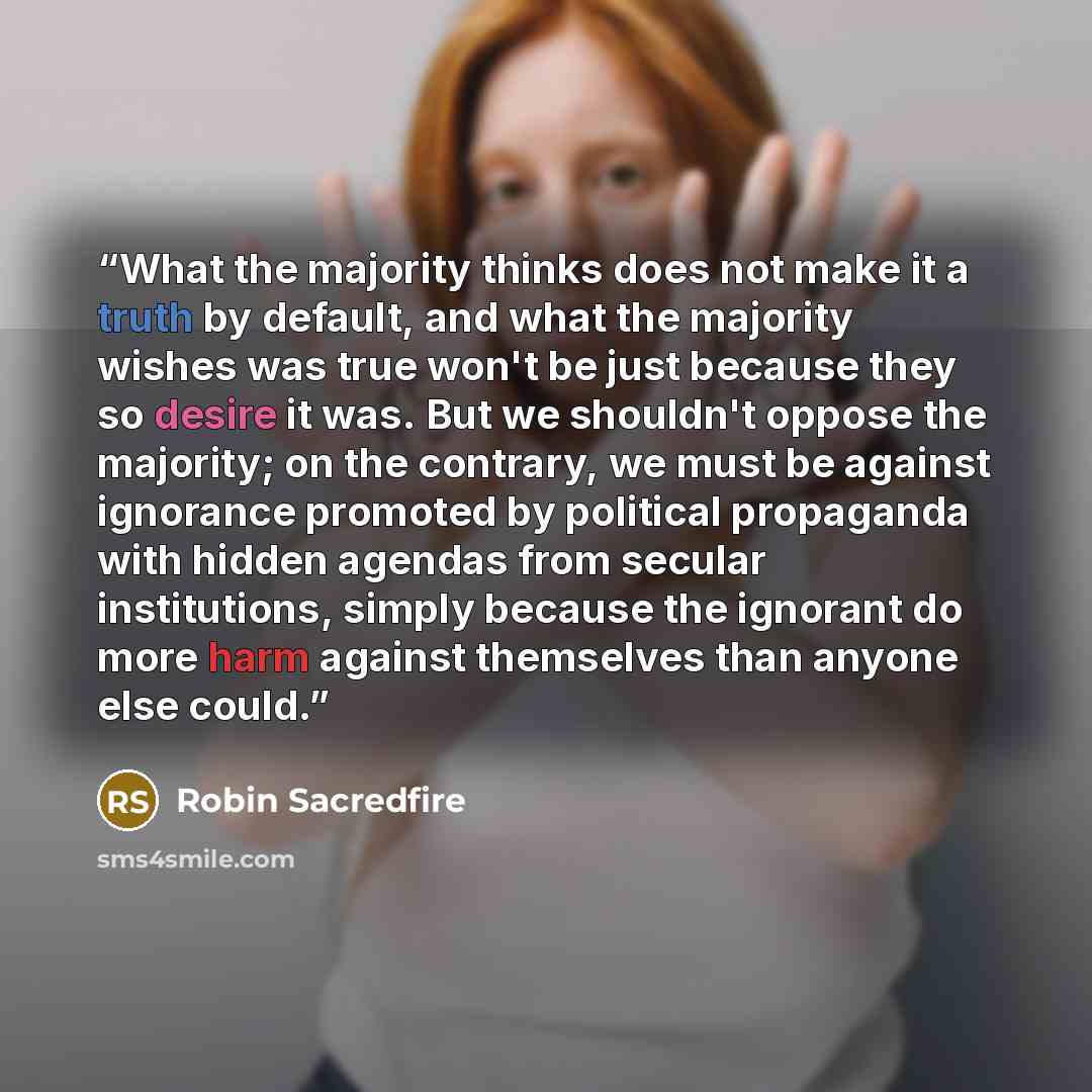 “What the majority thinks does not make it a truth by default, and what the majority wishes was true won't be just because they so desire it was. But we shouldn't oppose the majority; on the contrary, we must be against ignorance promoted by political propaganda with hidden agendas from secular…” quote by Robin Sacredfire