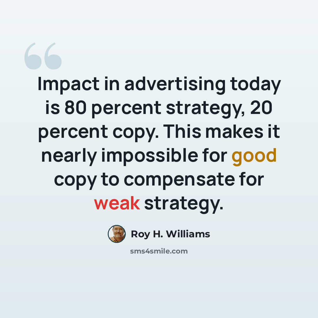 “Impact in advertising today is 80 percent strategy, 20 percent copy. This makes it nearly impossible for good copy to compensate for weak strategy.” quote by Roy H. Williams