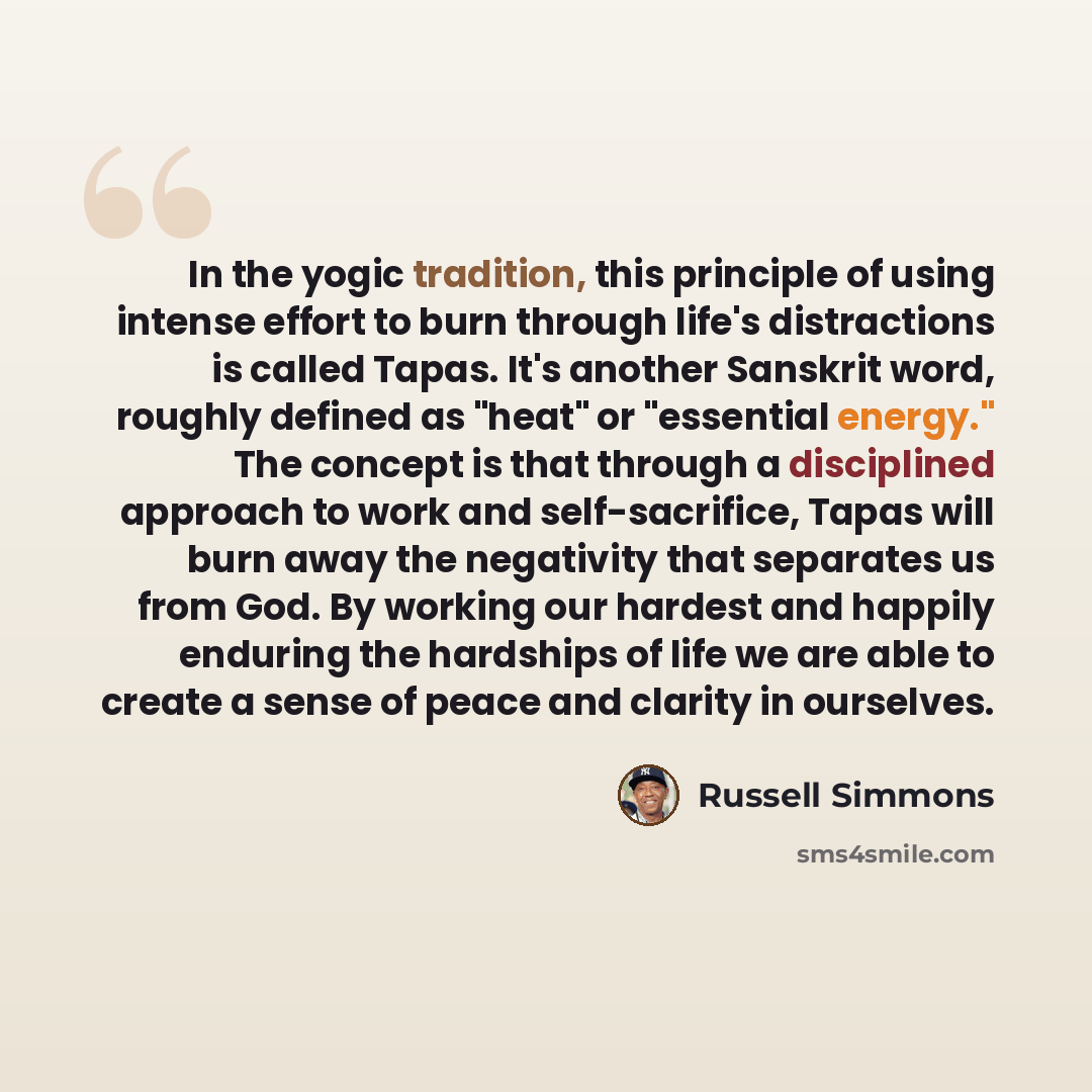 “In the yogic tradition, this principle of using intense effort to burn through life's distractions is called Tapas. It's another Sanskrit word, roughly defined as "heat" or "essential energy." The concept is that through a disciplined approach to work and self-sacrifice, Tapas will burn away the…” quote by Russell Simmons