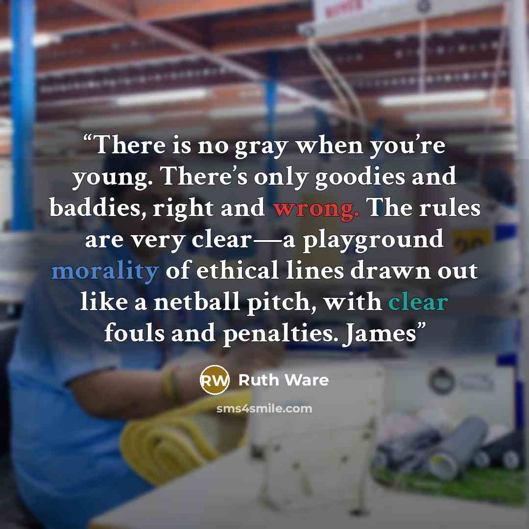 “There is no gray when you’re young. There’s only goodies and baddies, right and wrong. The rules are very clear—a playground morality of ethical lines drawn out like a netball pitch, with clear fouls and penalties. James” quote by Ruth Ware