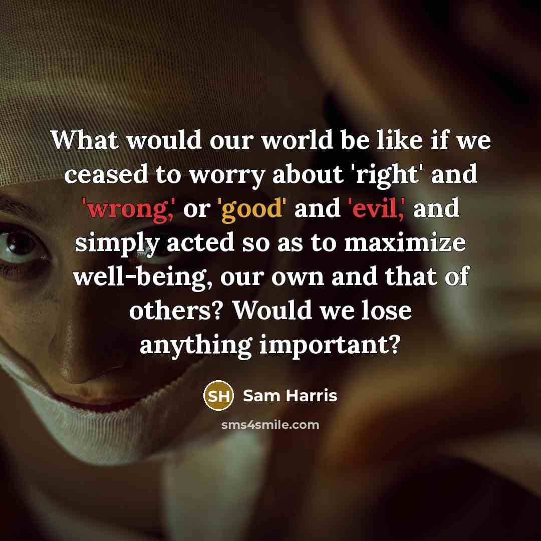 “What would our world be like if we ceased to worry about 'right' and 'wrong,' or 'good' and 'evil,' and simply acted so as to maximize well-being, our own and that of others? Would we lose anything important?” quote by Sam Harris