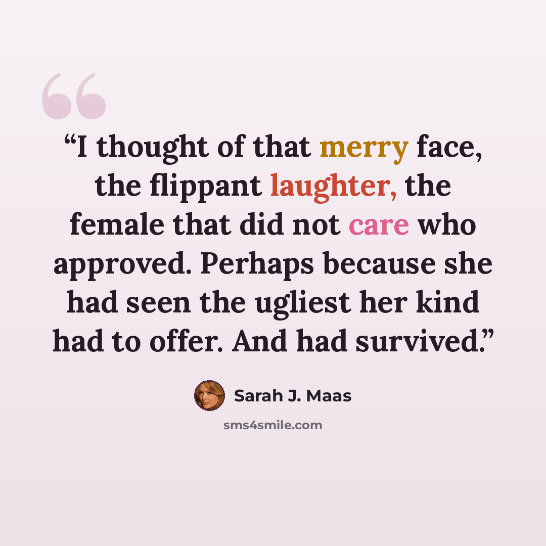“I thought of that merry face, the flippant laughter, the female that did not care who approved. Perhaps because she had seen the ugliest her kind had to offer. And had survived.” quote by Sarah J. Maas
