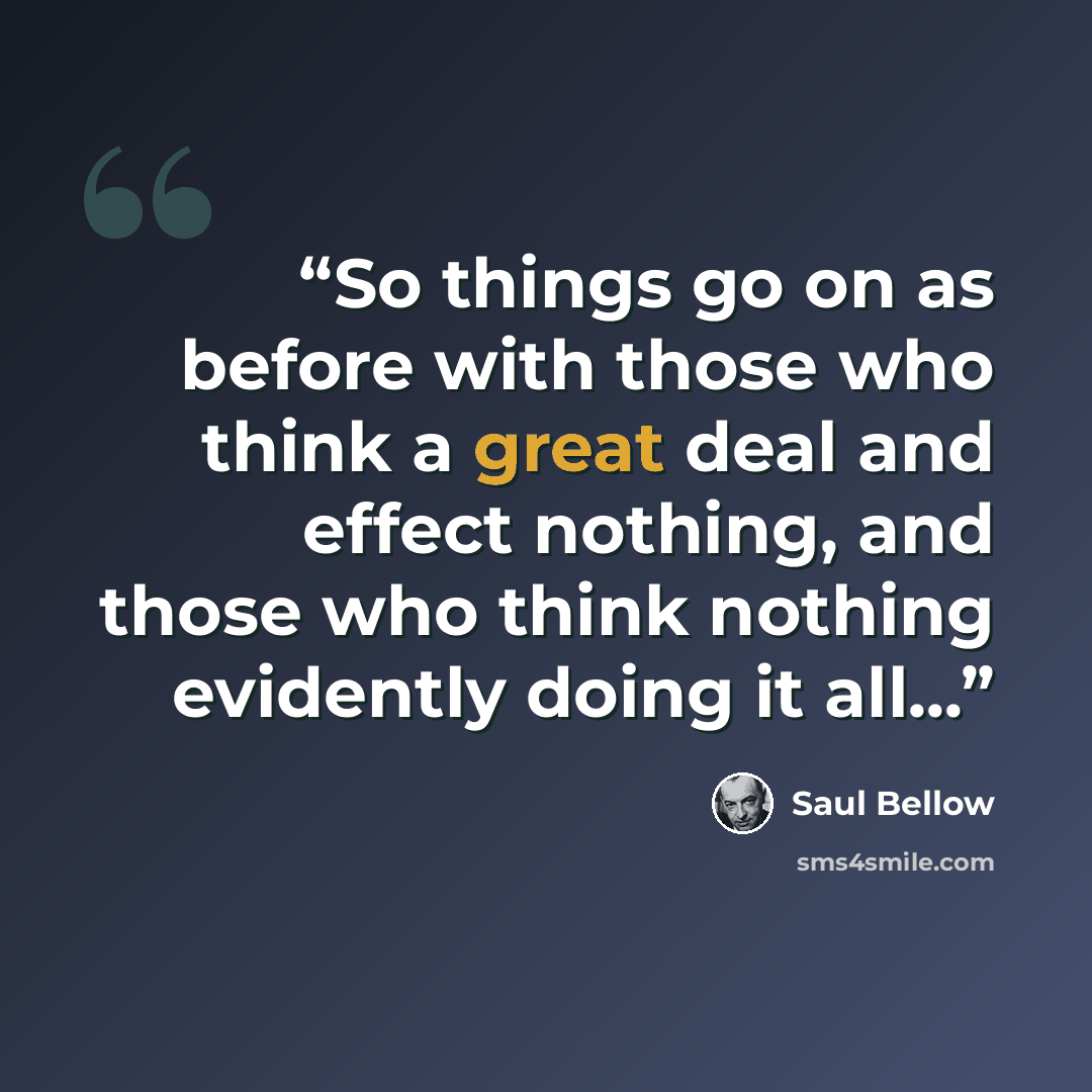 “So things go on as before with those who think a great deal and effect nothing, and those who think nothing evidently doing it all...” quote by Saul Bellow