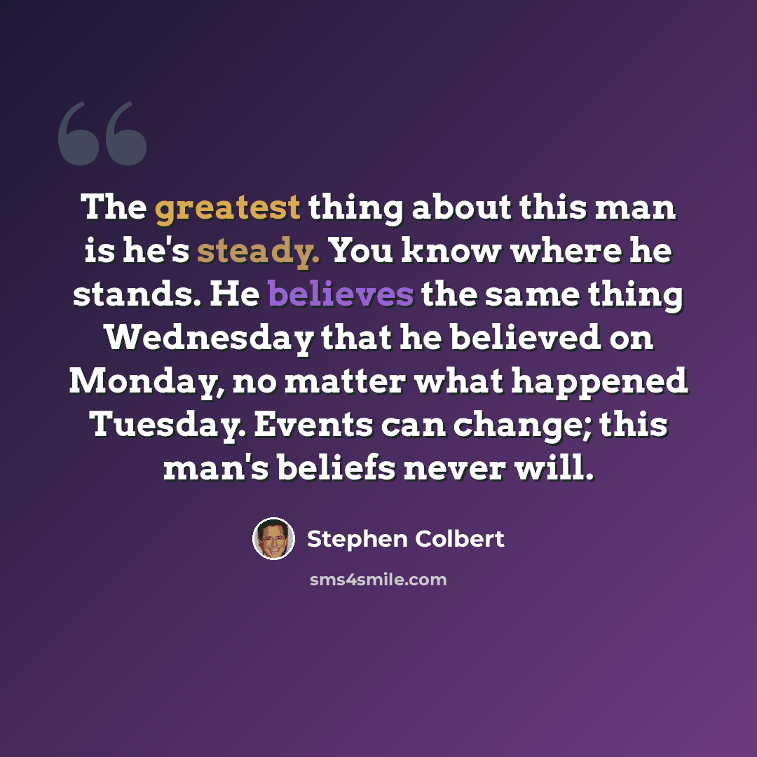 “The greatest thing about this man is he's steady. You know where he stands. He believes the same thing Wednesday that he believed on Monday, no matter what happened Tuesday. Events can change; this man's beliefs never will.” quote by Stephen Colbert