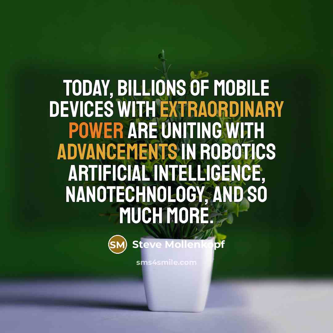 “Today, billions of mobile devices with extraordinary power are uniting with advancements in robotics artificial intelligence, nanotechnology, and so much more.” quote by Steve Mollenkopf