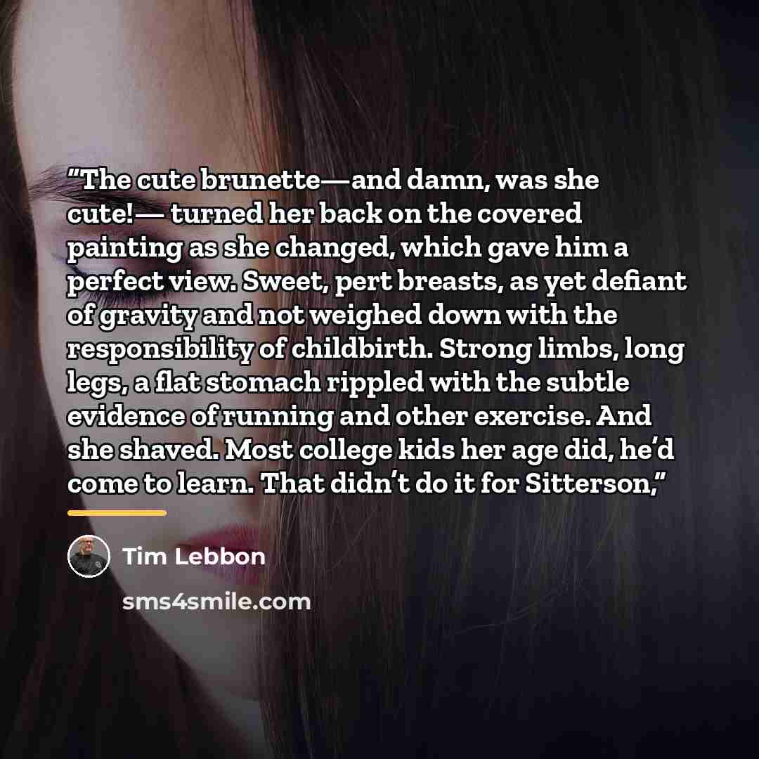 “The cute brunette—and damn, was she cute!— turned her back on the covered painting as she changed, which gave him a perfect view. Sweet, pert breasts, as yet defiant of gravity and not weighed down with the responsibility of childbirth. Strong limbs, long legs, a flat stomach rippled with the…” quote by Tim Lebbon