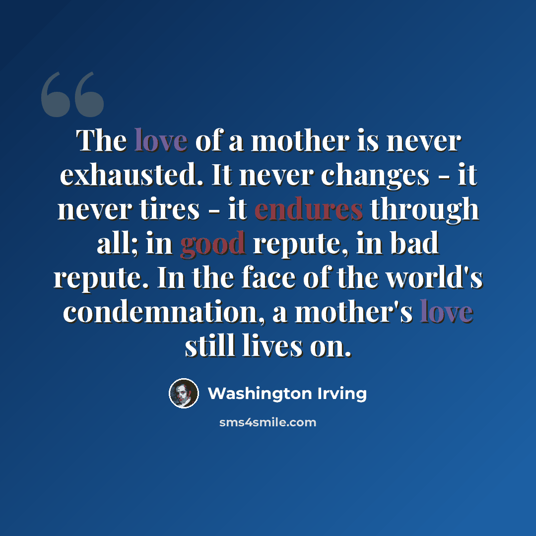 “The love of a mother is never exhausted. It never changes - it never tires - it endures through all; in good repute, in bad repute. In the face of the world's condemnation, a mother's love still lives on.” quote by Washington Irving