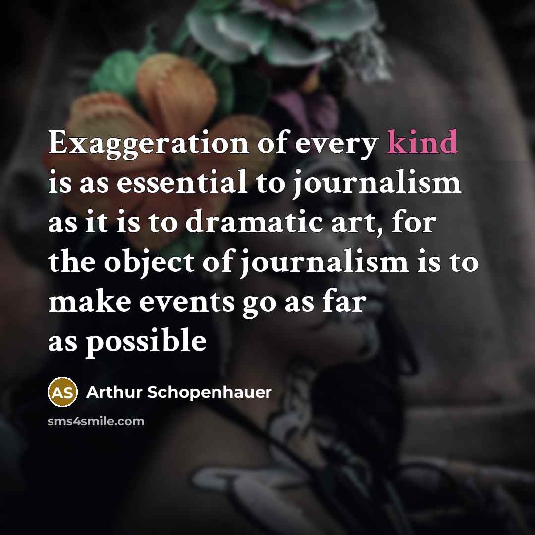 “Exaggeration of every kind is as essential to journalism as it is to dramatic art, for the object of journalism is to make events go as far as possible” quote by Arthur Schopenhauer