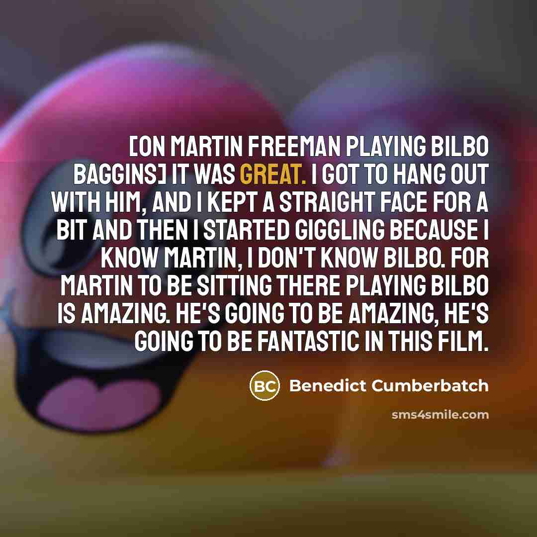 “[on Martin Freeman playing Bilbo Baggins] It was great. I got to hang out with him, and I kept a straight face for a bit and then I started giggling because I know Martin, I don't know Bilbo. For Martin to be sitting there playing Bilbo is amazing. He's going to be amazing, he's going to be…” quote by Benedict Cumberbatch