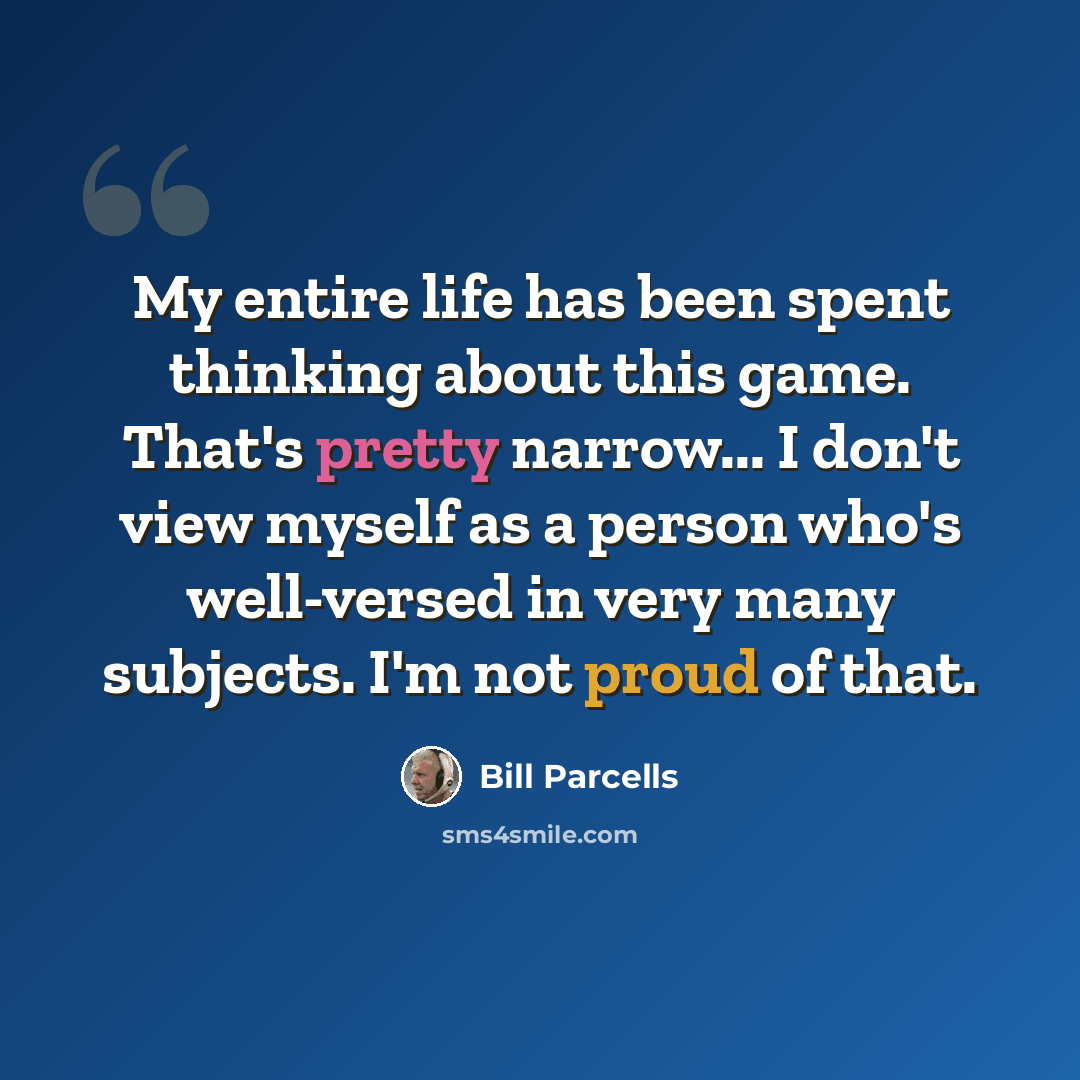 “My entire life has been spent thinking about this game. That's pretty narrow... I don't view myself as a person who's well-versed in very many subjects. I'm not proud of that.” quote by Bill Parcells
