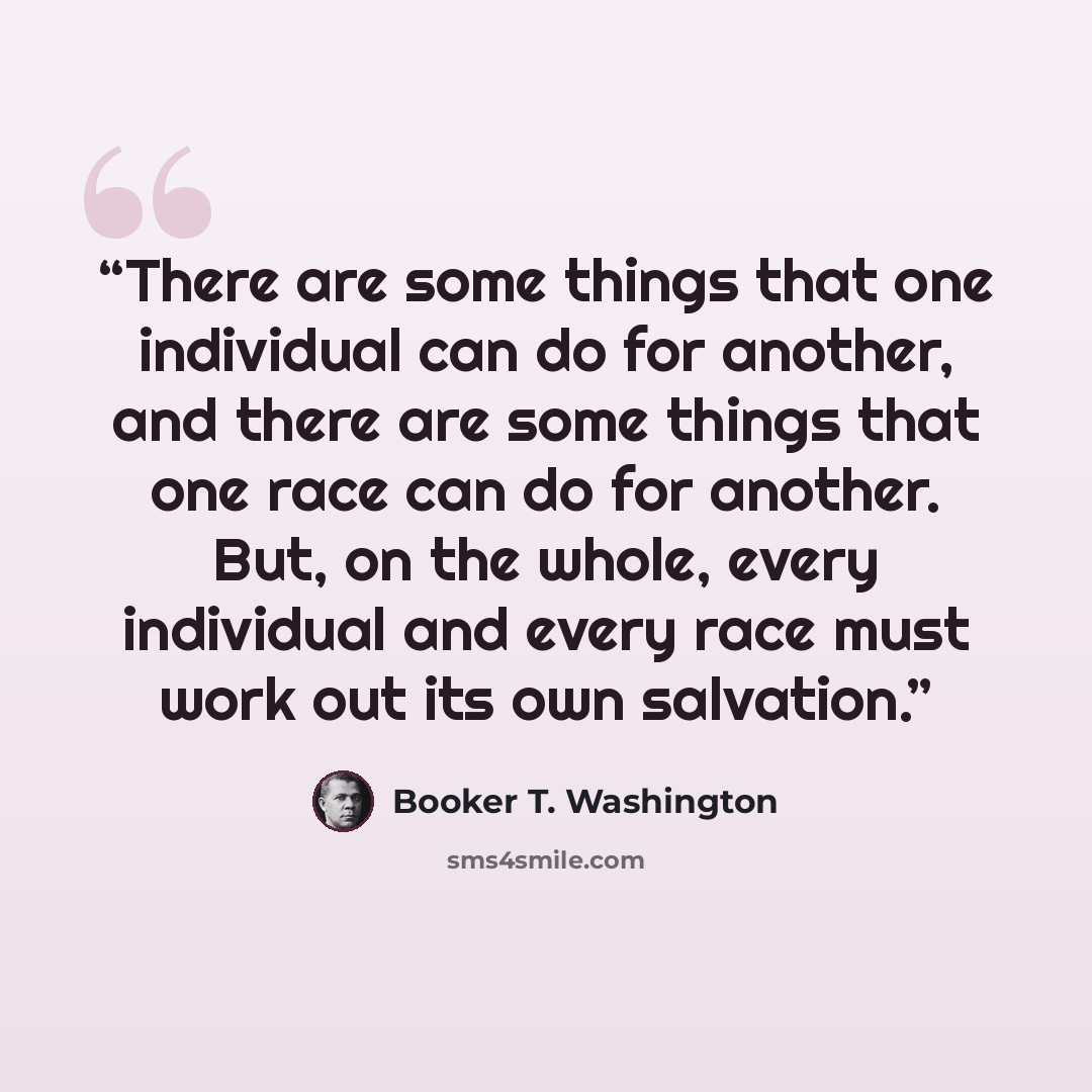 “There are some things that one individual can do for another, and there are some things that one race can do for another. But, on the whole, every individual and every race must work out its own salvation.” quote by Booker T. Washington