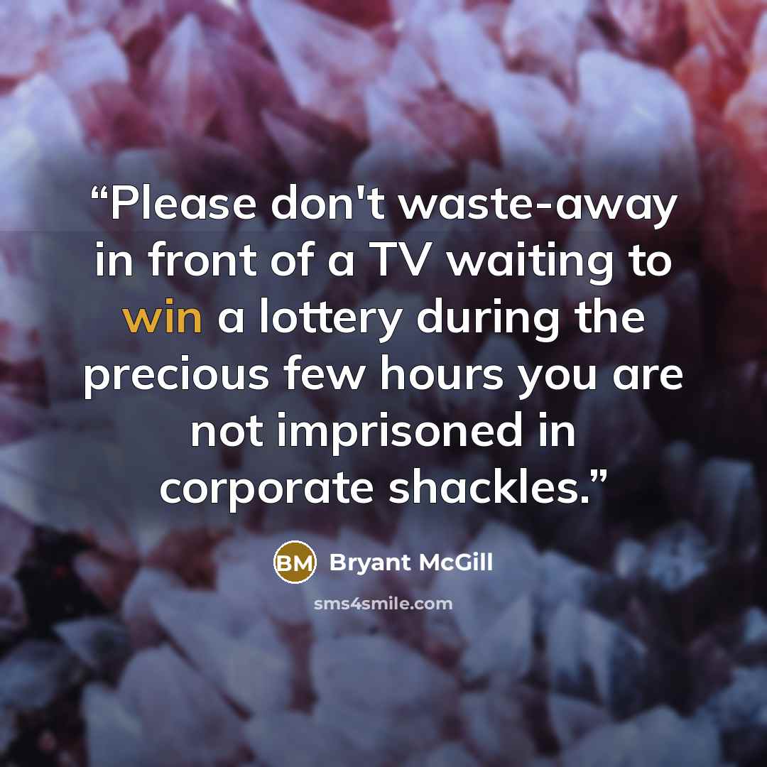 “Please don't waste-away in front of a TV waiting to win a lottery during the precious few hours you are not imprisoned in corporate shackles.” quote by Bryant McGill