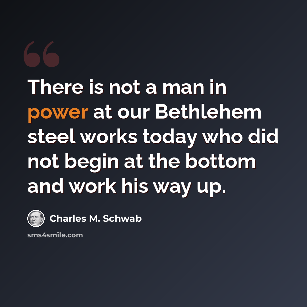 “There is not a man in power at our Bethlehem steel works today who did not begin at the bottom and work his way up.” quote by Charles M. Schwab