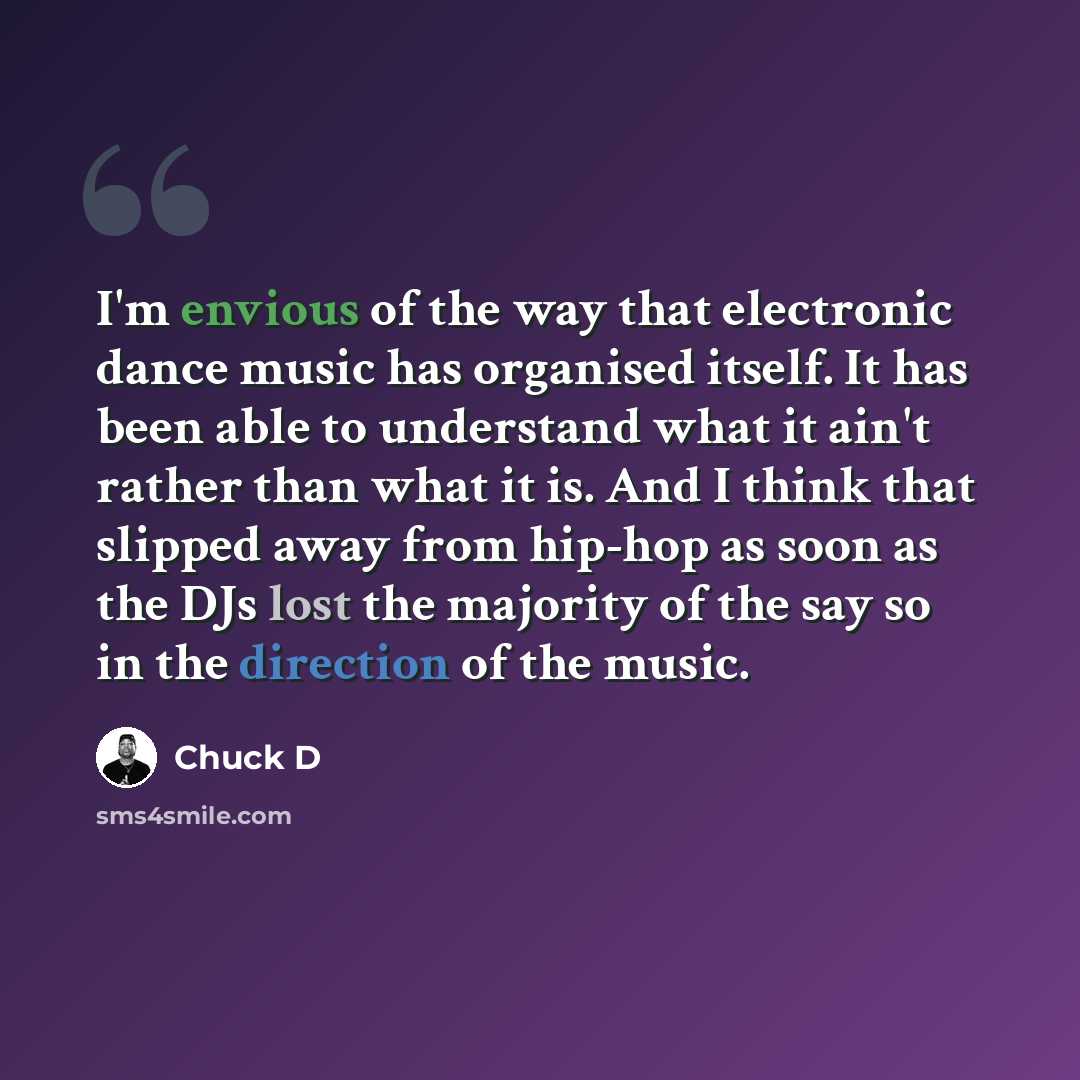 “I'm envious of the way that electronic dance music has organised itself. It has been able to understand what it ain't rather than what it is. And I think that slipped away from hip-hop as soon as the DJs lost the majority of the say so in the direction of the music.” quote by Chuck D