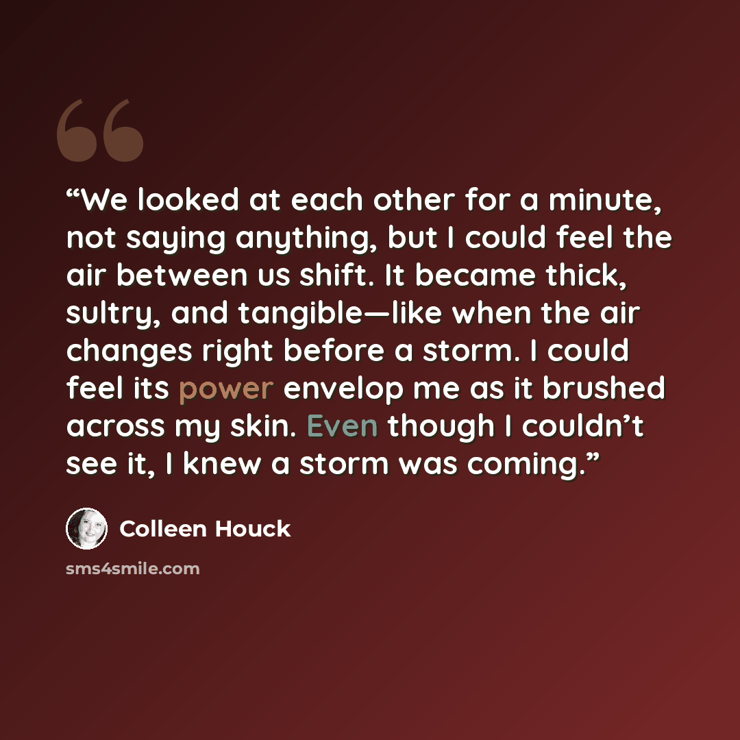 “We looked at each other for a minute, not saying anything, but I could feel the air between us shift. It became thick, sultry, and tangible—like when the air changes right before a storm. I could feel its power envelop me as it brushed across my skin. Even though I couldn’t see it, I knew a storm…” quote by Colleen Houck