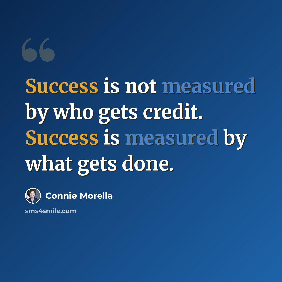 “Success is not measured by who gets credit. Success is measured by what gets done.” quote by Connie Morella