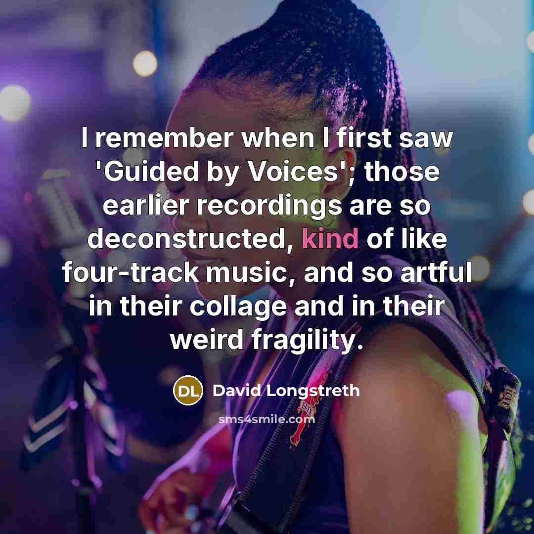 “I remember when I first saw 'Guided by Voices'; those earlier recordings are so deconstructed, kind of like four-track music, and so artful in their collage and in their weird fragility.” quote by David Longstreth