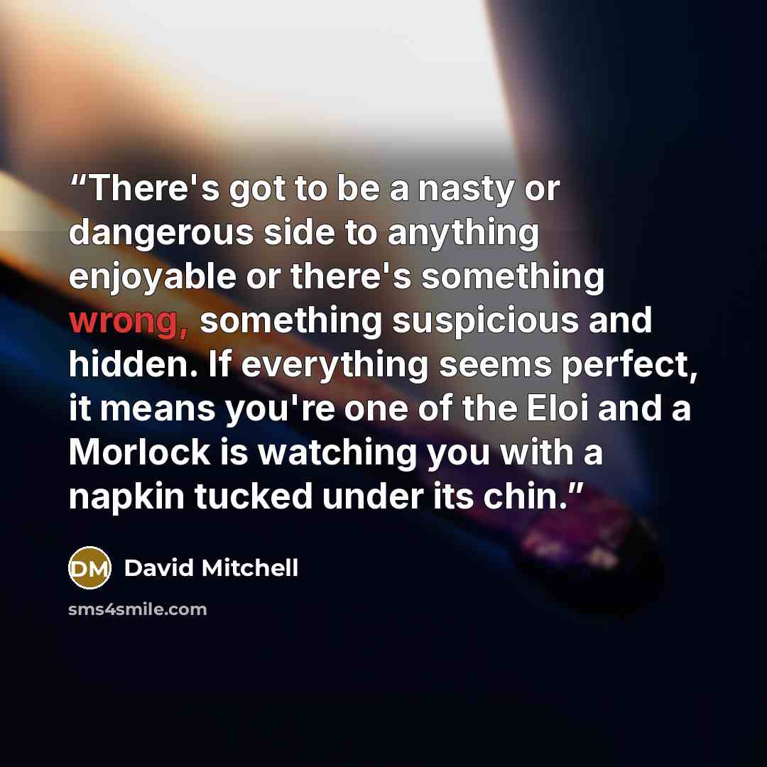 “There's got to be a nasty or dangerous side to anything enjoyable or there's something wrong, something suspicious and hidden. If everything seems perfect, it means you're one of the Eloi and a Morlock is watching you with a napkin tucked under its chin.” quote by David Mitchell