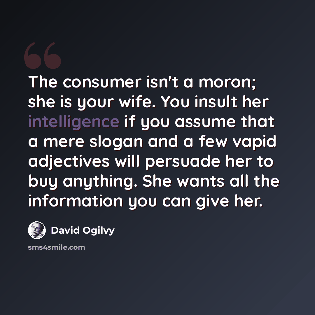 “The consumer isn't a moron; she is your wife. You insult her intelligence if you assume that a mere slogan and a few vapid adjectives will persuade her to buy anything. She wants all the information you can give her.” quote by David Ogilvy