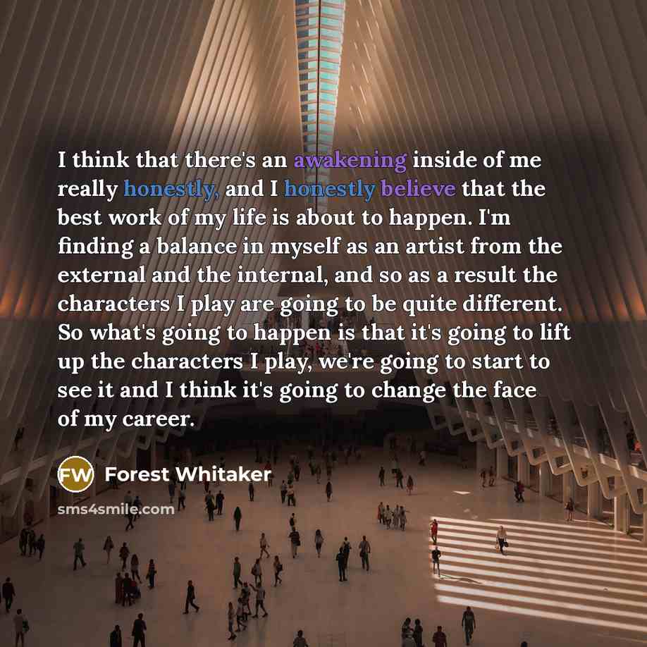 “I think that there's an awakening inside of me really honestly, and I honestly believe that the best work of my life is about to happen. I'm finding a balance in myself as an artist from the external and the internal, and so as a result the characters I play are going to be quite different. So…” quote by Forest Whitaker
