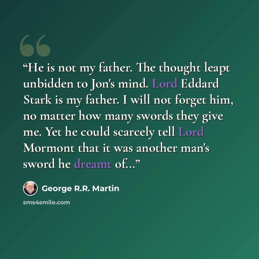 “He is not my father. The thought leapt unbidden to Jon's mind. Lord Eddard Stark is my father. I will not forget him, no matter how many swords they give me. Yet he could scarcely tell Lord Mormont that it was another man's sword he dreamt of...” quote by George R.R. Martin