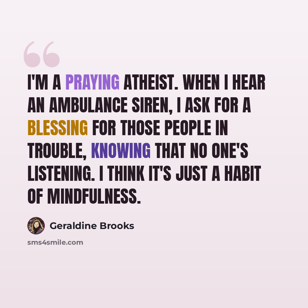 “I'm a praying atheist. When I hear an ambulance siren, I ask for a blessing for those people in trouble, knowing that no one's listening. I think it's just a habit of mindfulness.” quote by Geraldine Brooks
