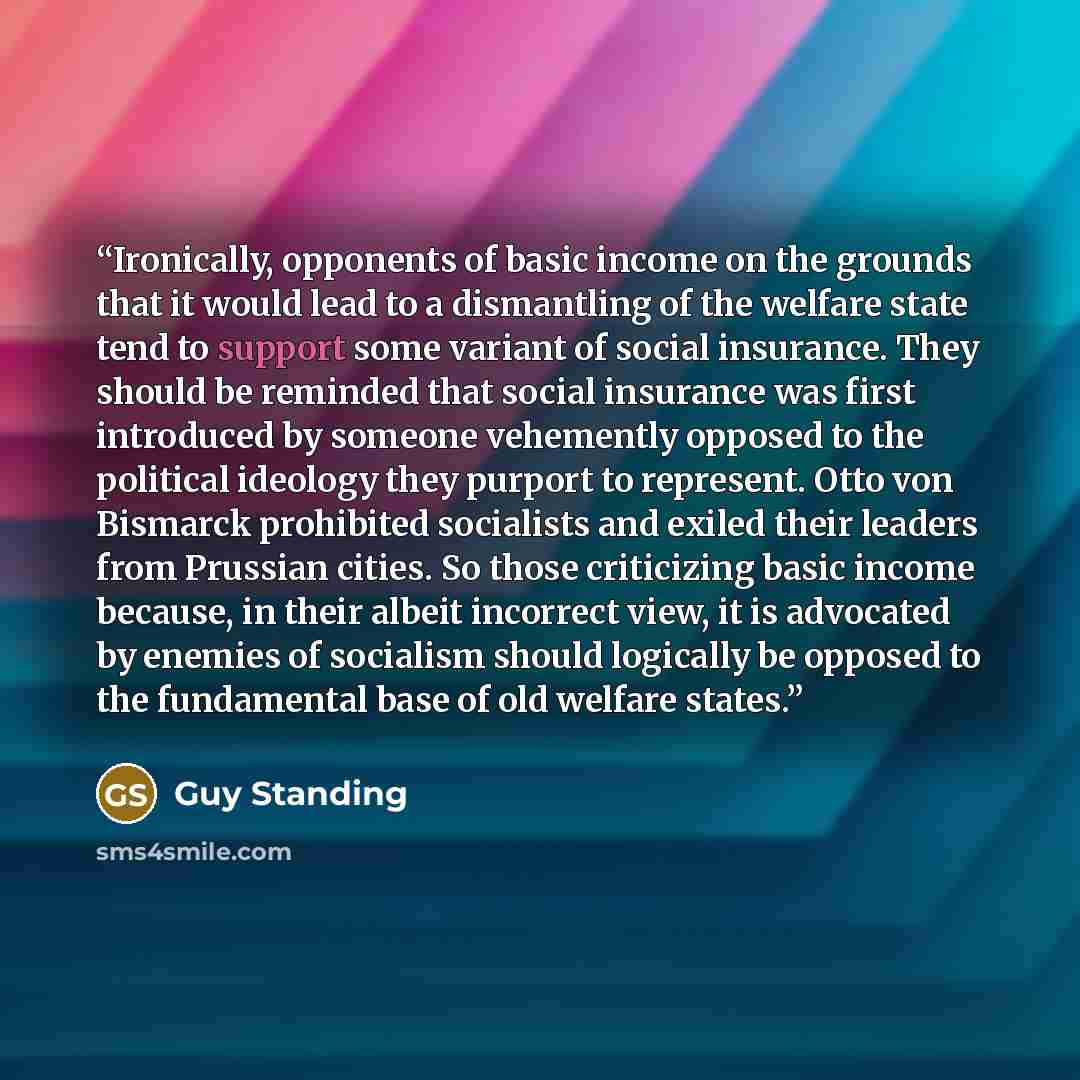 “Ironically, opponents of basic income on the grounds that it would lead to a dismantling of the welfare state tend to support some variant of social insurance. They should be reminded that social insurance was first introduced by someone vehemently opposed to the political ideology they purport to…” quote by Guy Standing