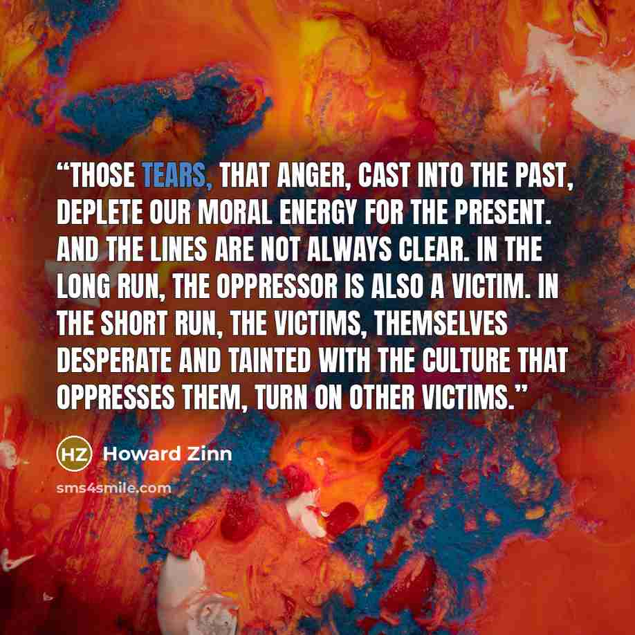 “Those tears, that anger, cast into the past, deplete our moral energy for the present. And the lines are not always clear. In the long run, the oppressor is also a victim. In the short run, the victims, themselves desperate and tainted with the culture that oppresses them, turn on other victims.” quote by Howard Zinn