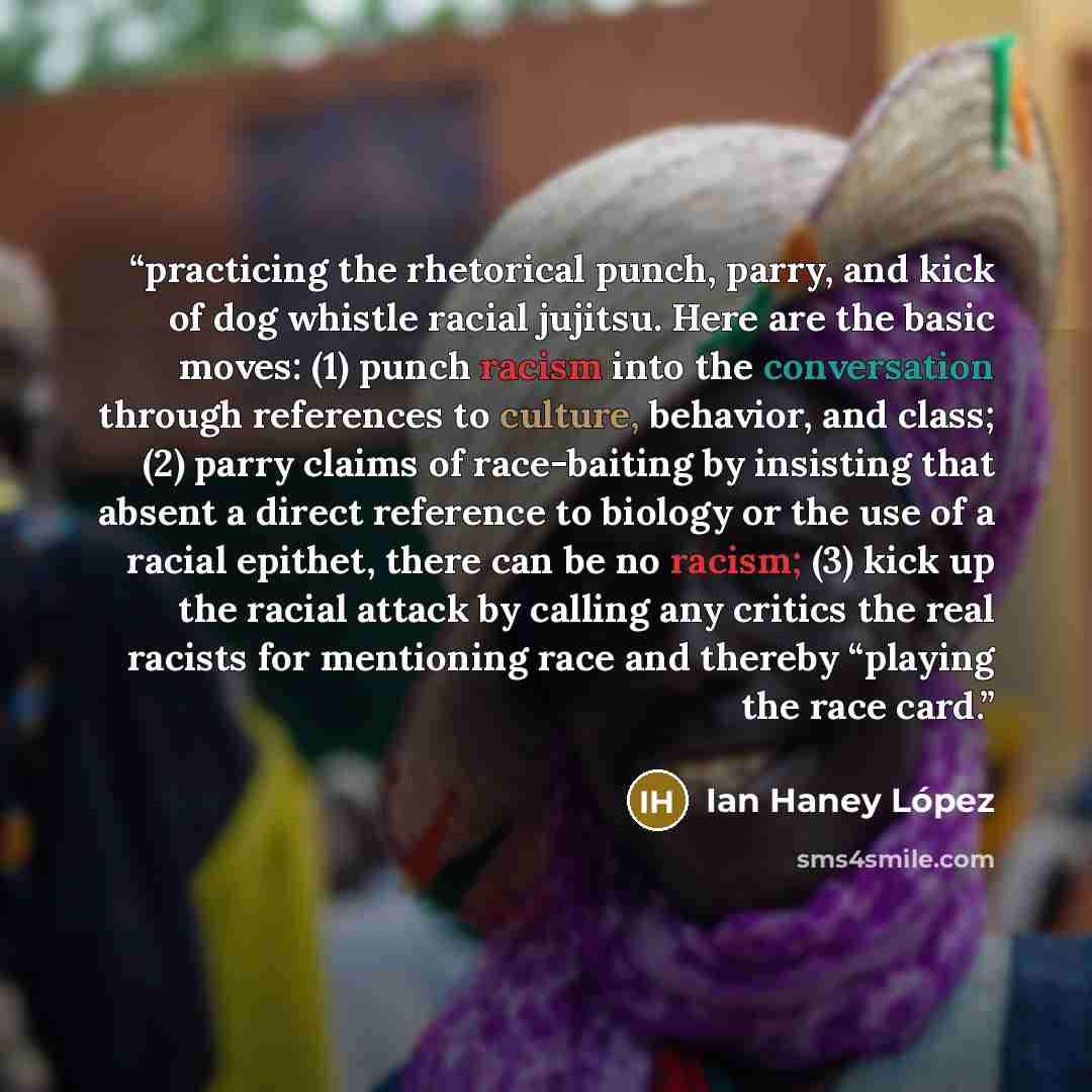 “practicing the rhetorical punch, parry, and kick of dog whistle racial jujitsu. Here are the basic moves: (1) punch racism into the conversation through references to culture, behavior, and class; (2) parry claims of race-baiting by insisting that absent a direct reference to biology or the use of…” quote by Ian Haney López