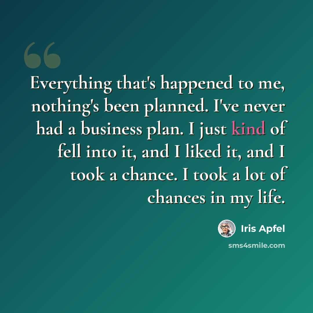 “Everything that's happened to me, nothing's been planned. I've never had a business plan. I just kind of fell into it, and I liked it, and I took a chance. I took a lot of chances in my life.” quote by Iris Apfel