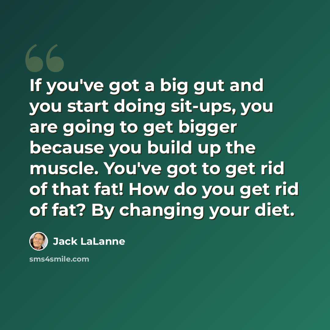 “If you've got a big gut and you start doing sit-ups, you are going to get bigger because you build up the muscle. You've got to get rid of that fat! How do you get rid of fat? By changing your diet.” quote by Jack LaLanne