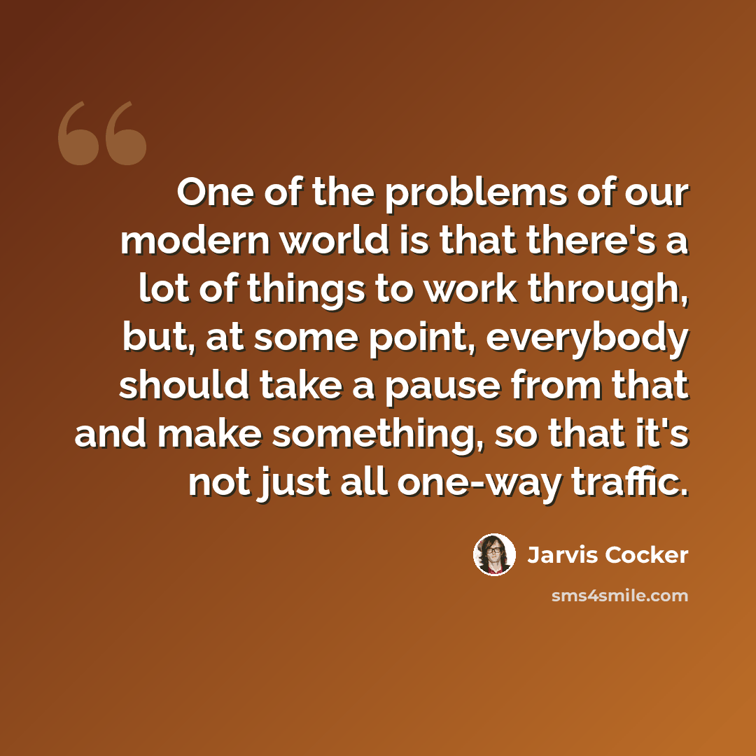 “One of the problems of our modern world is that there's a lot of things to work through, but, at some point, everybody should take a pause from that and make something, so that it's not just all one-way traffic.” quote by Jarvis Cocker