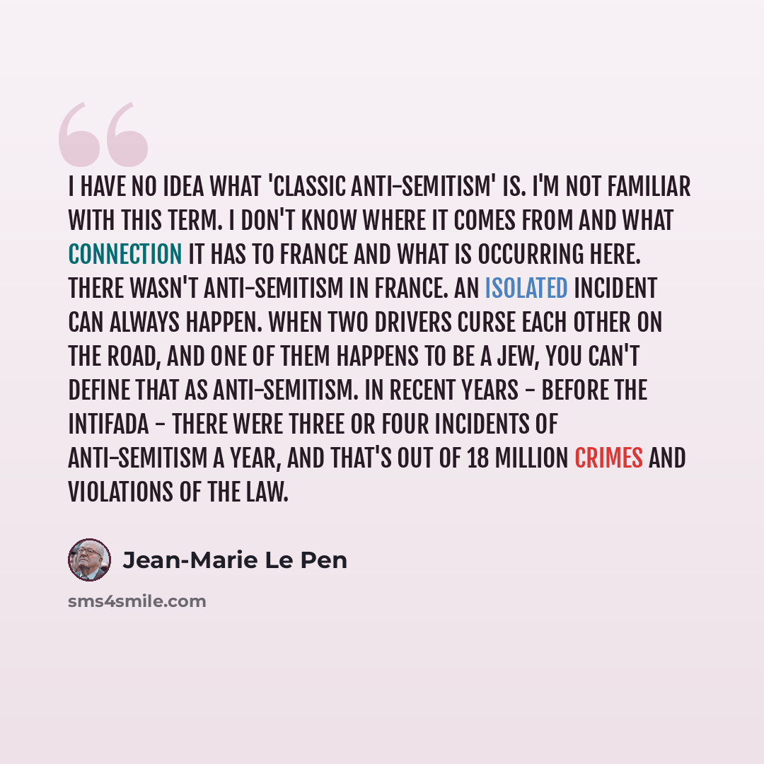 “I have no idea what 'classic anti-Semitism' is. I'm not familiar with this term. I don't know where it comes from and what connection it has to France and what is occurring here. There wasn't anti-Semitism in France. An isolated incident can always happen. When two drivers curse each other on the…” quote by Jean-Marie Le Pen