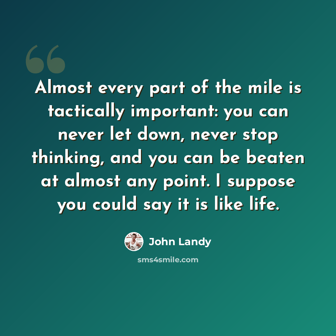 “Almost every part of the mile is tactically important: you can never let down, never stop thinking, and you can be beaten at almost any point. I suppose you could say it is like life.” quote by John Landy