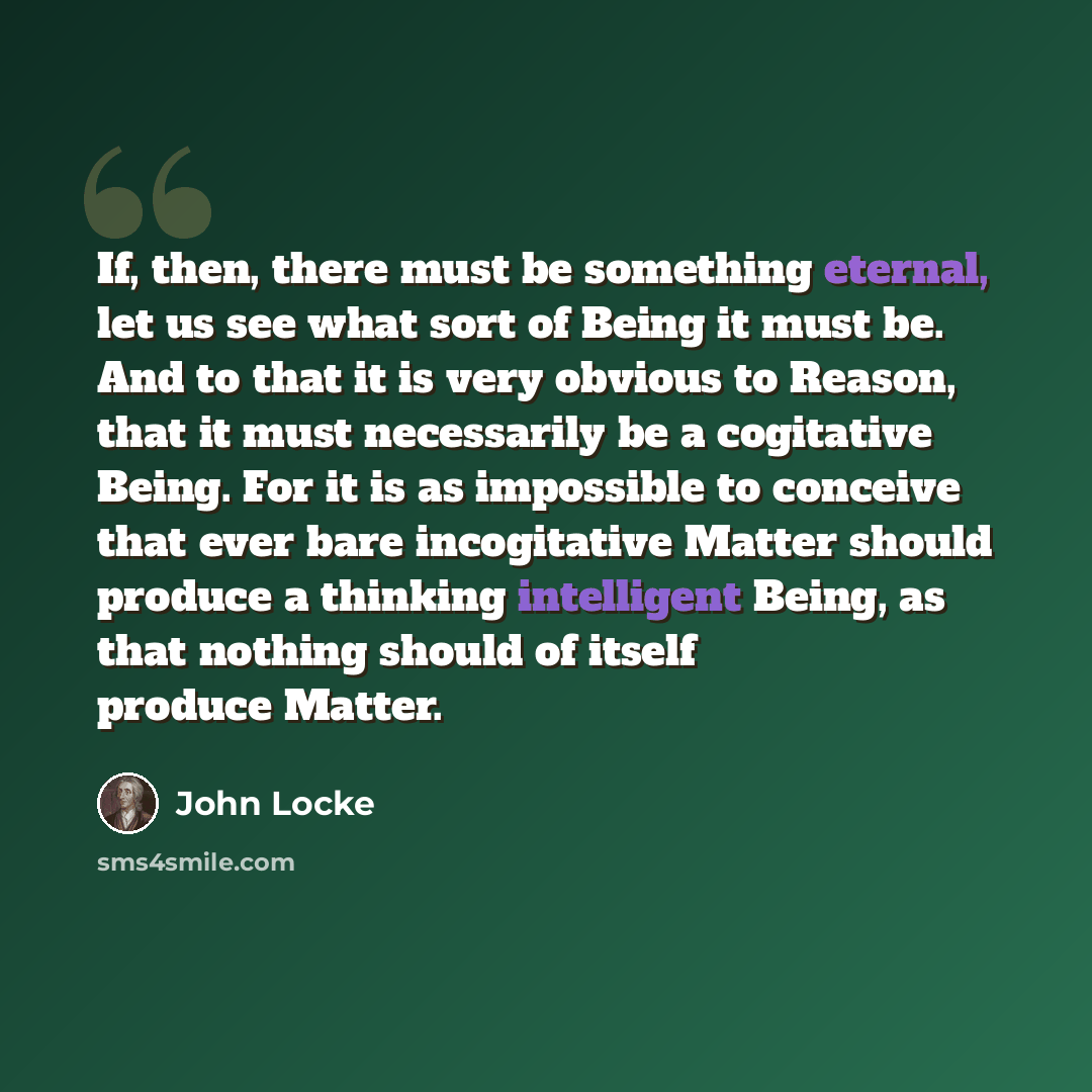 “If, then, there must be something eternal, let us see what sort of Being it must be. And to that it is very obvious to Reason, that it must necessarily be a cogitative Being. For it is as impossible to conceive that ever bare incogitative Matter should produce a thinking intelligent Being, as that…” quote by John Locke