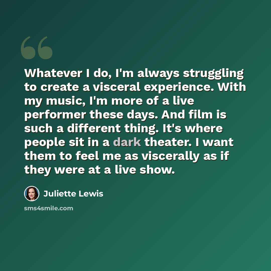 “Whatever I do, I'm always struggling to create a visceral experience. With my music, I'm more of a live performer these days. And film is such a different thing. It's where people sit in a dark theater. I want them to feel me as viscerally as if they were at a live show.” quote by Juliette Lewis
