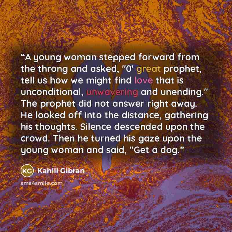 “A young woman stepped forward from the throng and asked, "0' great prophet, tell us how we might find love that is unconditional, unwavering and unending." The prophet did not answer right away. He looked off into the distance, gathering his thoughts. Silence descended upon the crowd. Then he…” quote by Kahlil Gibran