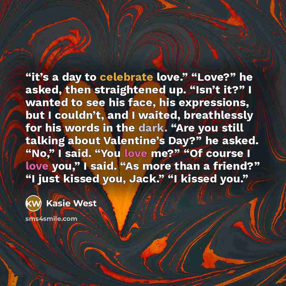 “it’s a day to celebrate love.” “Love?” he asked, then straightened up. “Isn’t it?” I wanted to see his face, his expressions, but I couldn’t, and I waited, breathlessly for his words in the dark. “Are you still talking about Valentine’s Day?” he asked. “No,” I said. “You love me?” “Of course I…” quote by Kasie West