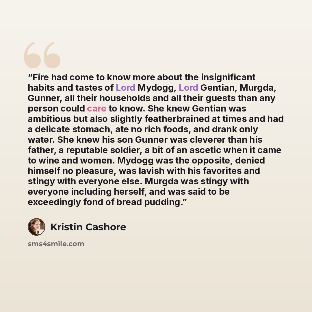 “Fire had come to know more about the insignificant habits and tastes of Lord Mydogg, Lord Gentian, Murgda, Gunner, all their households and all their guests than any person could care to know. She knew Gentian was ambitious but also slightly featherbrained at times and had a delicate stomach, ate…” quote by Kristin Cashore
