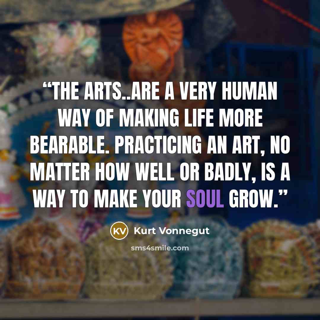 “The arts..are a very human way of making life more bearable. Practicing an art, no matter how well or badly, is a way to make your soul grow.” quote by Kurt Vonnegut