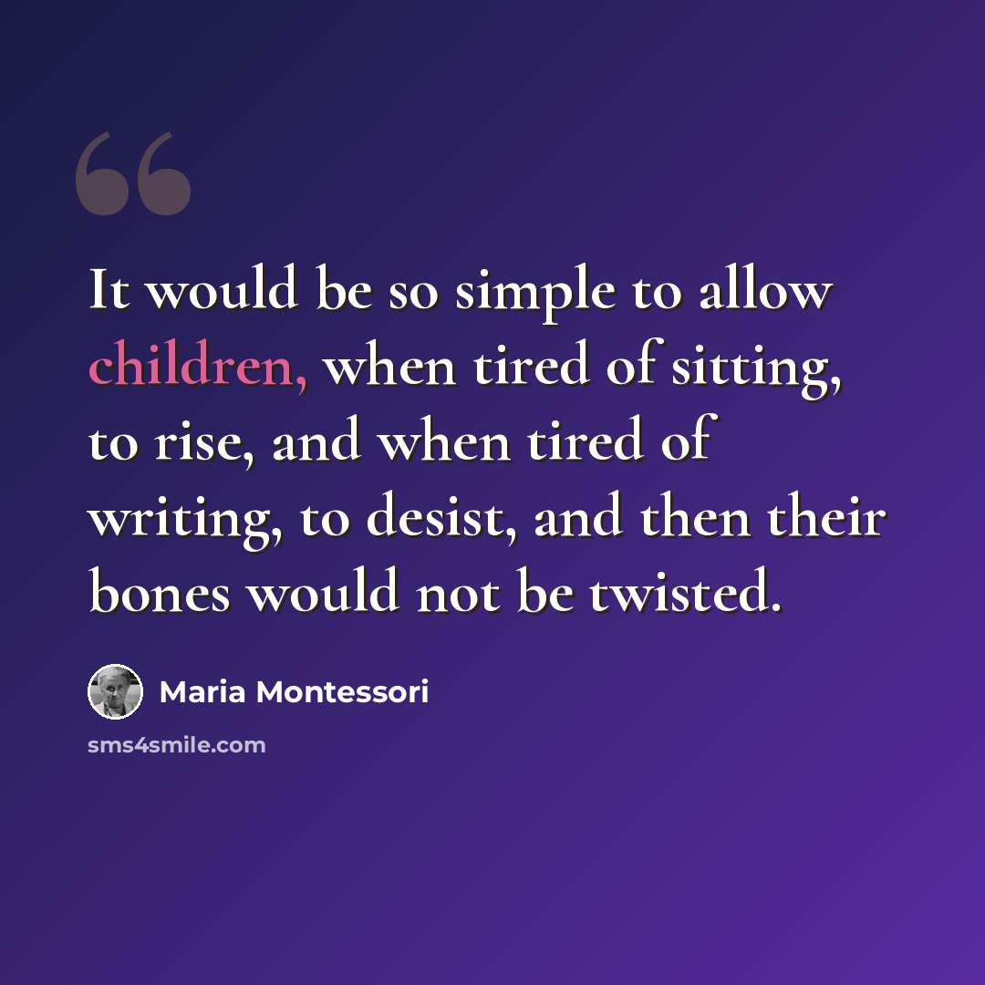 “It would be so simple to allow children, when tired of sitting, to rise, and when tired of writing, to desist, and then their bones would not be twisted.” quote by Maria Montessori