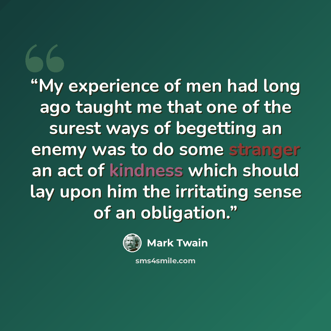 “My experience of men had long ago taught me that one of the surest ways of begetting an enemy was to do some stranger an act of kindness which should lay upon him the irritating sense of an obligation.” quote by Mark Twain