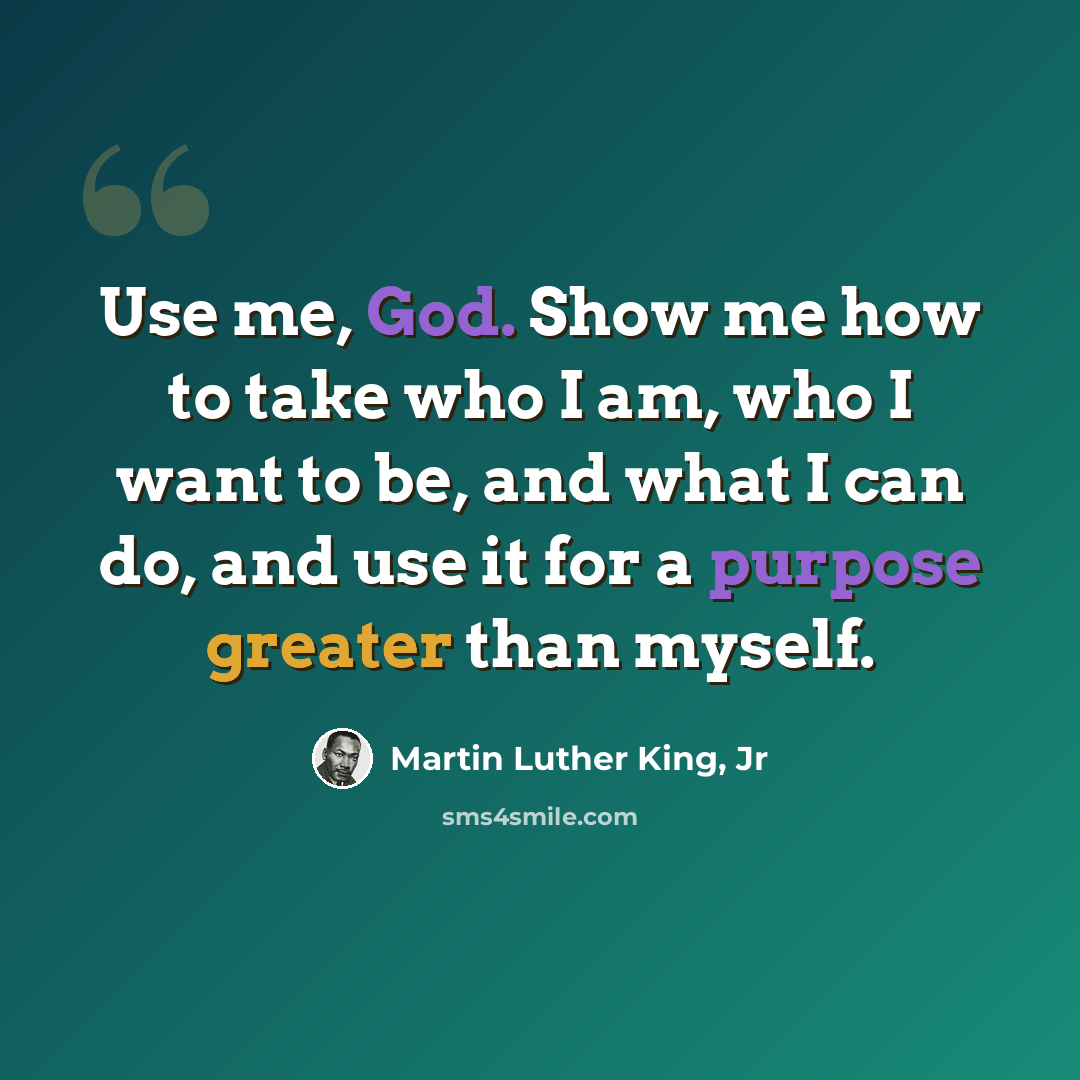 “Use me, God. Show me how to take who I am, who I want to be, and what I can do, and use it for a purpose greater than myself.” quote by Martin Luther King, Jr