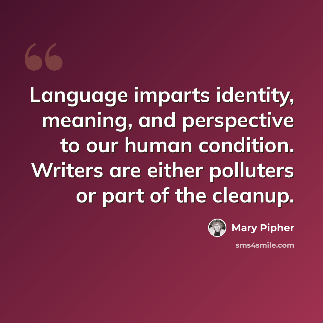 “Language imparts identity, meaning, and perspective to our human condition. Writers are either polluters or part of the cleanup.” quote by Mary Pipher