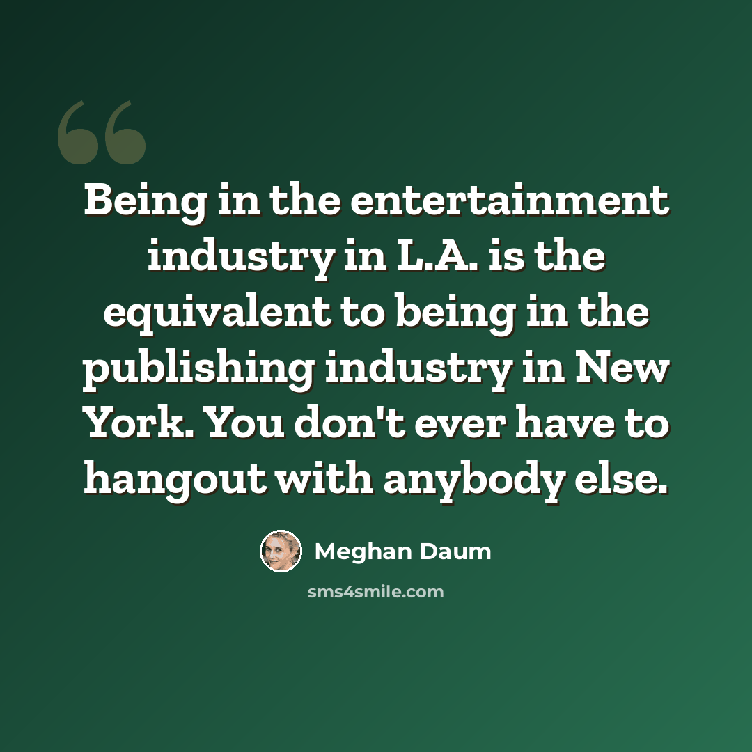 “Being in the entertainment industry in L.A. is the equivalent to being in the publishing industry in New York. You don't ever have to hangout with anybody else.” quote by Meghan Daum