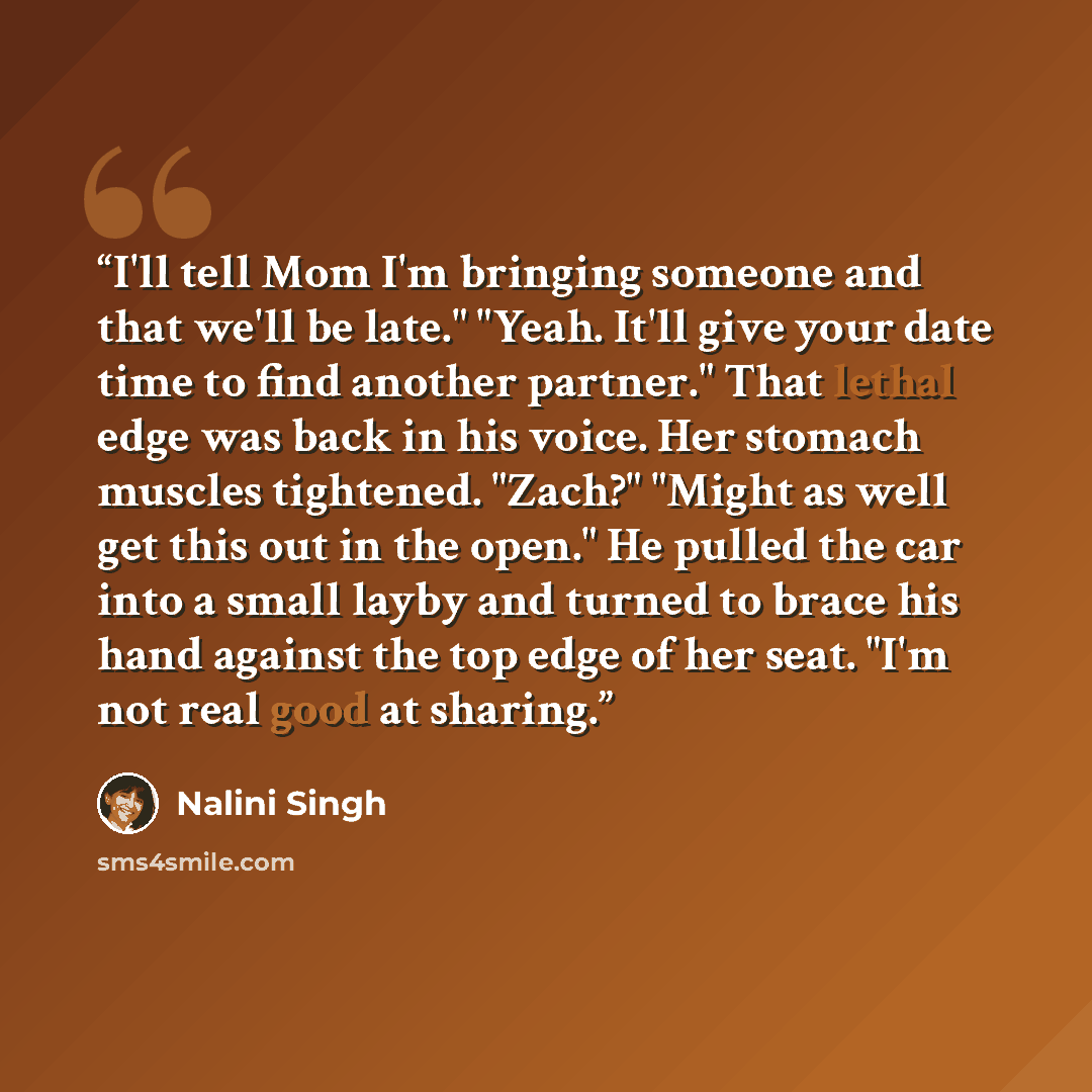 “I'll tell Mom I'm bringing someone and that we'll be late." "Yeah. It'll give your date time to find another partner." That lethal edge was back in his voice. Her stomach muscles tightened. "Zach?" "Might as well get this out in the open." He pulled the car into a small layby and turned to brace…” quote by Nalini Singh